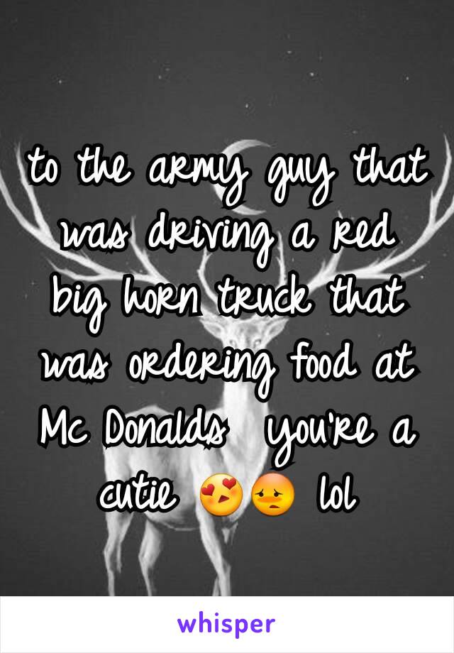 to the army guy that was driving a red big horn truck that was ordering food at Mc Donalds  you're a cutie 😍😳 lol