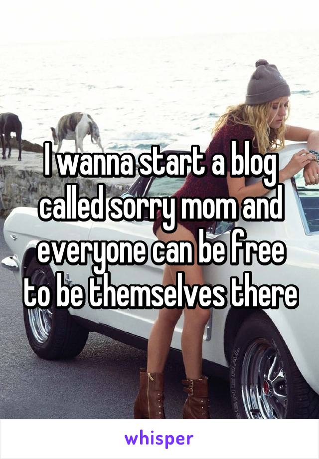 I wanna start a blog called sorry mom and everyone can be free to be themselves there