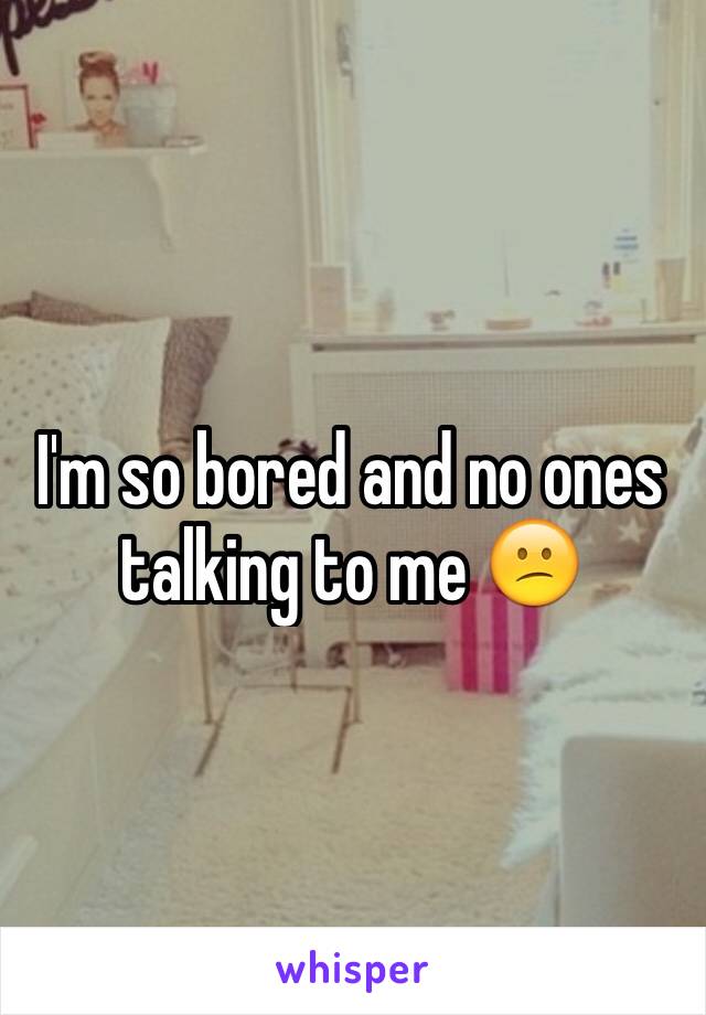 I'm so bored and no ones talking to me 😕