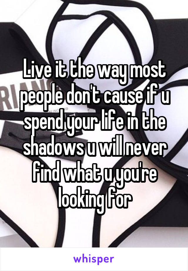 Live it the way most people don't cause if u spend your life in the shadows u will never find what u you're looking for