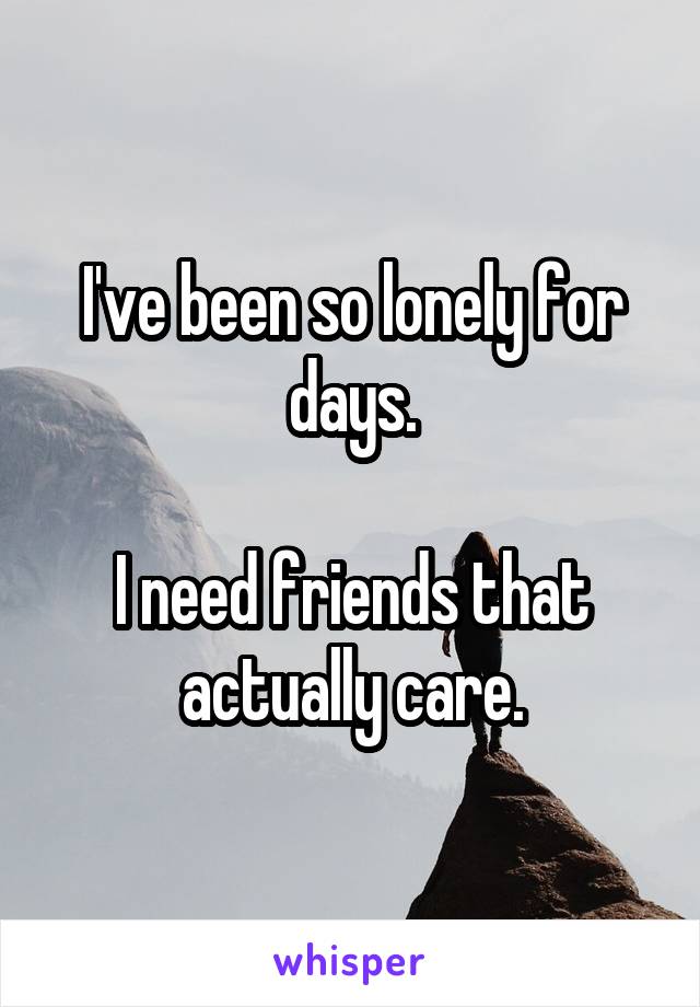 I've been so lonely for days.

I need friends that actually care.