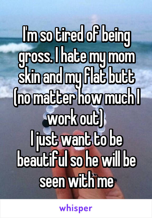 I'm so tired of being gross. I hate my mom skin and my flat butt (no matter how much I work out) 
I just want to be beautiful so he will be seen with me