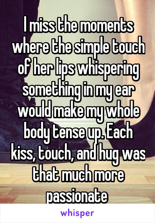 I miss the moments where the simple touch of her lips whispering something in my ear would make my whole body tense up. Each kiss, touch, and hug was that much more passionate 