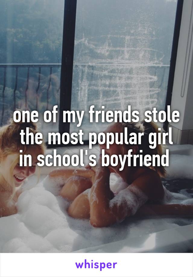 one of my friends stole the most popular girl in school's boyfriend 