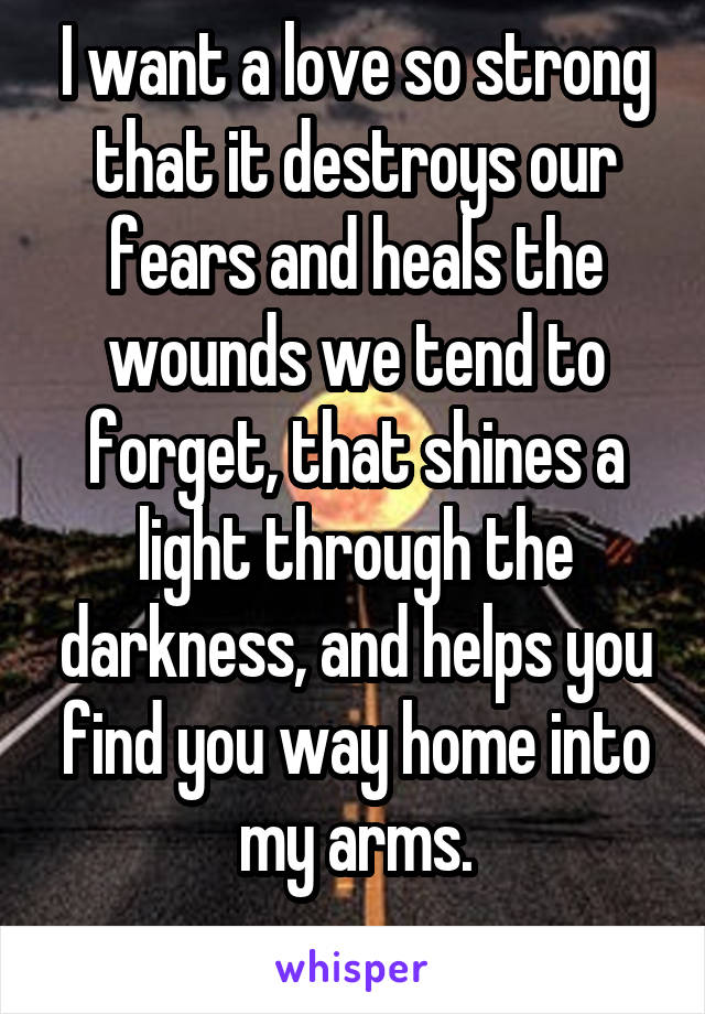 I want a love so strong that it destroys our fears and heals the wounds we tend to forget, that shines a light through the darkness, and helps you find you way home into my arms.
