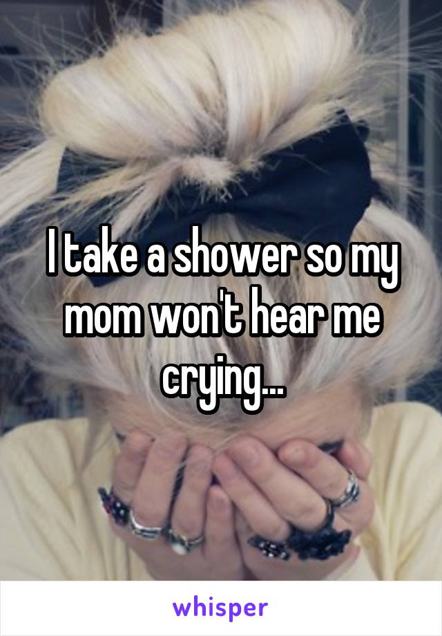 I take a shower so my mom won't hear me crying...