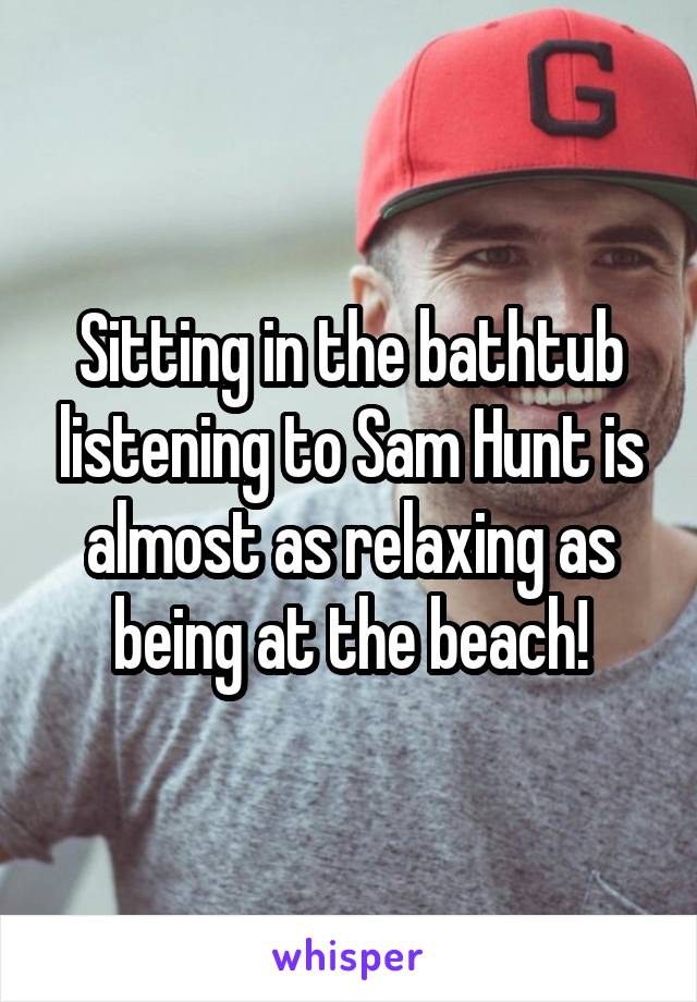 Sitting in the bathtub listening to Sam Hunt is almost as relaxing as being at the beach!