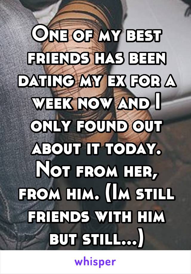 One of my best friends has been dating my ex for a week now and I only found out about it today. Not from her, from him. (Im still friends with him but still...)