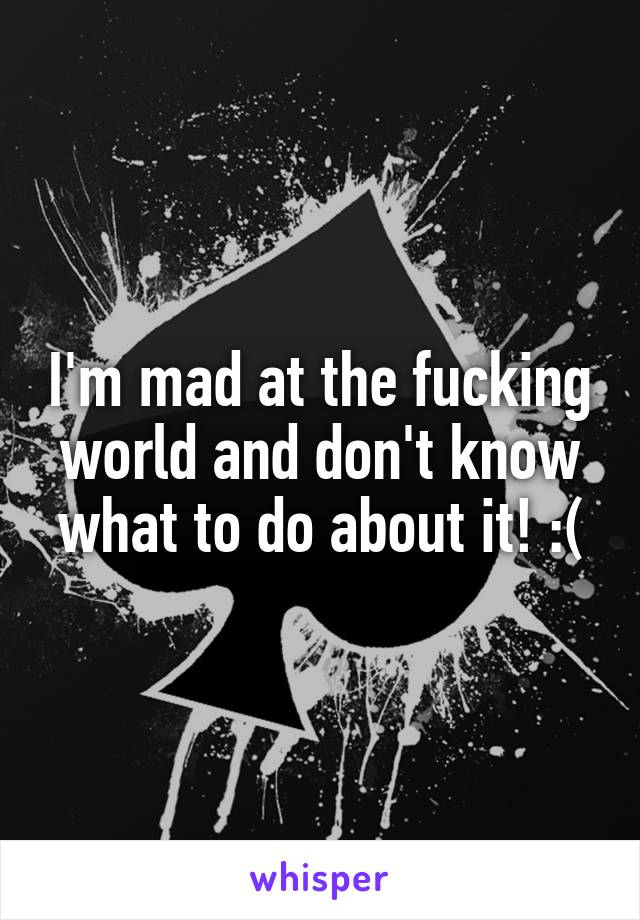 I'm mad at the fucking world and don't know what to do about it! :(