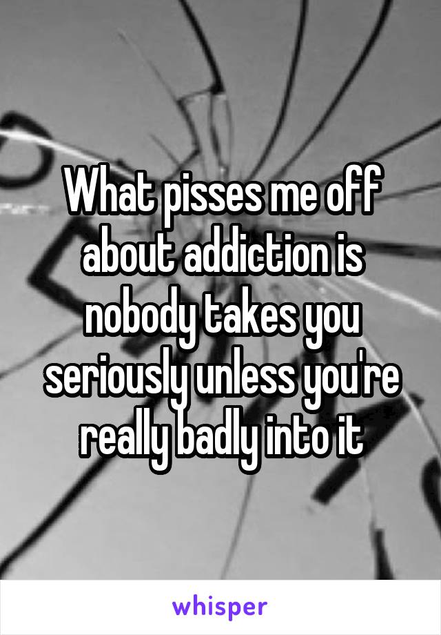 What pisses me off about addiction is nobody takes you seriously unless you're really badly into it