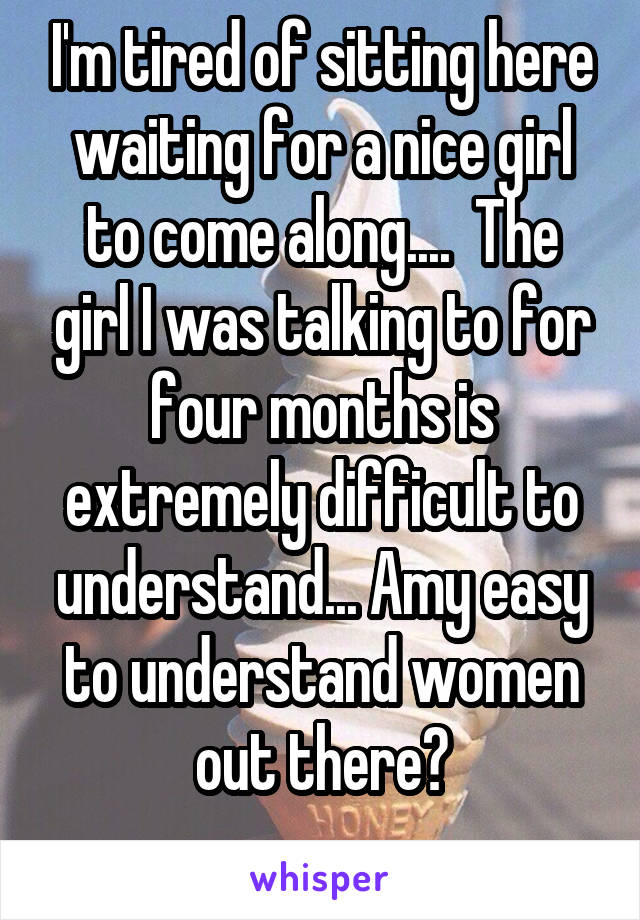 I'm tired of sitting here waiting for a nice girl to come along....  The girl I was talking to for four months is extremely difficult to understand... Amy easy to understand women out there?
