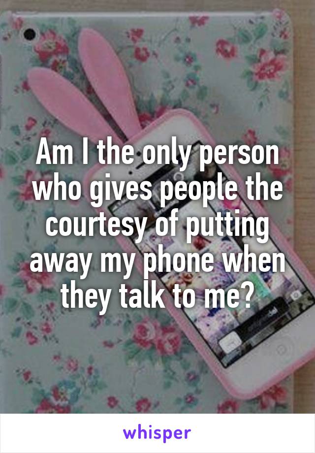 Am I the only person who gives people the courtesy of putting away my phone when they talk to me?