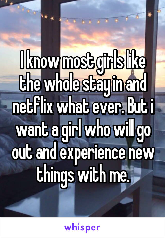 I know most girls like the whole stay in and netflix what ever. But i want a girl who will go out and experience new things with me.