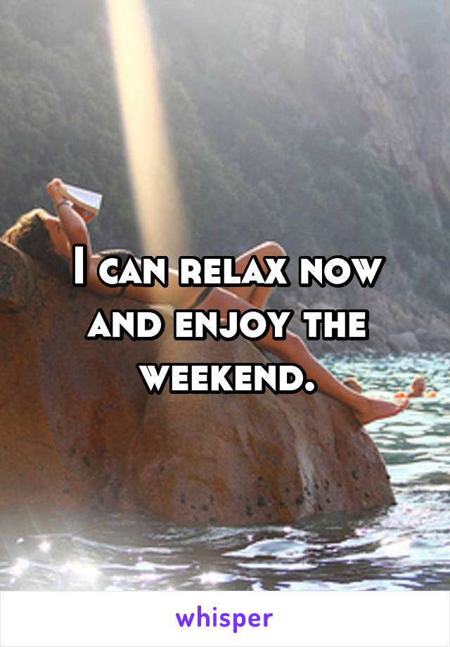 I can relax now and enjoy the weekend.