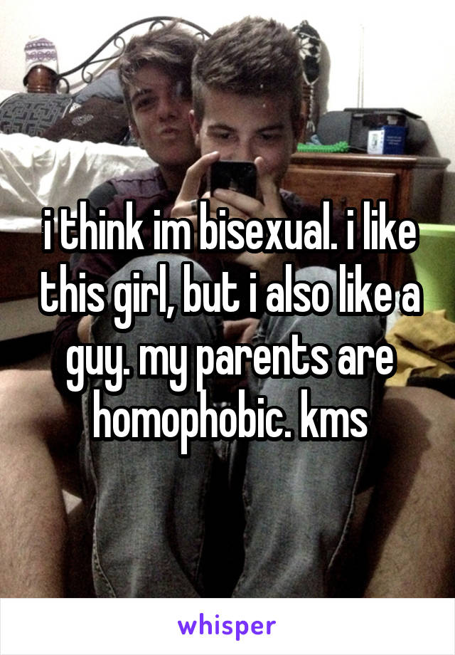 i think im bisexual. i like this girl, but i also like a guy. my parents are homophobic. kms