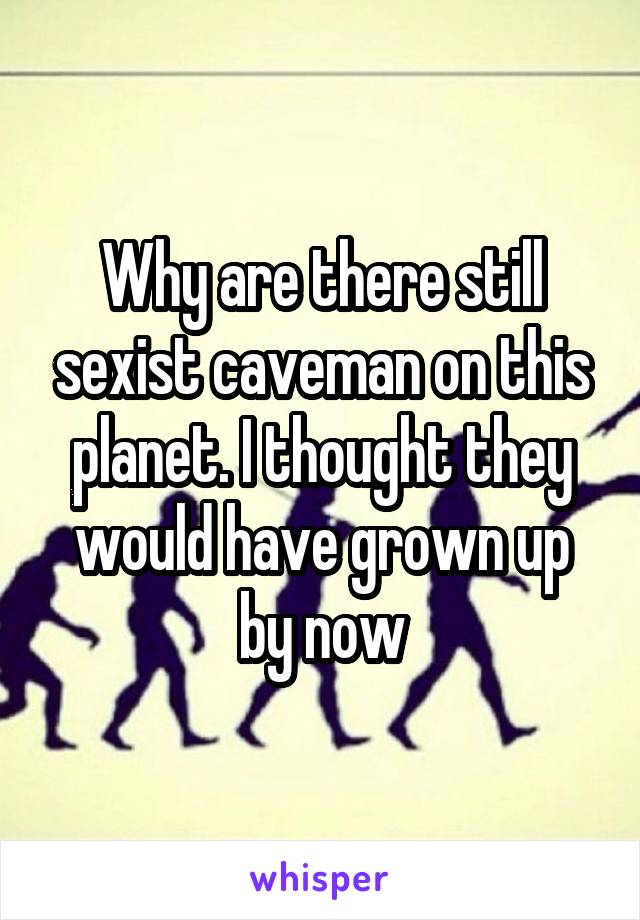 Why are there still sexist caveman on this planet. I thought they would have grown up by now