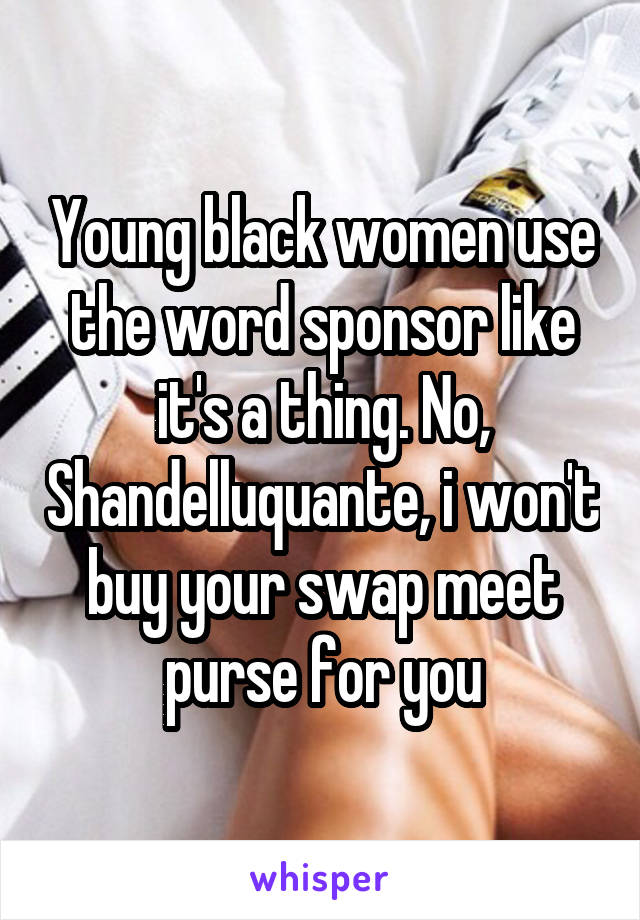 Young black women use the word sponsor like it's a thing. No, Shandelluquante, i won't buy your swap meet purse for you