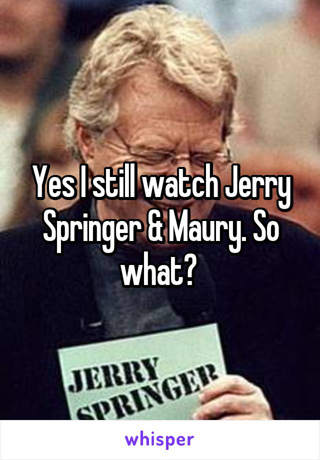 Yes I still watch Jerry Springer & Maury. So what? 