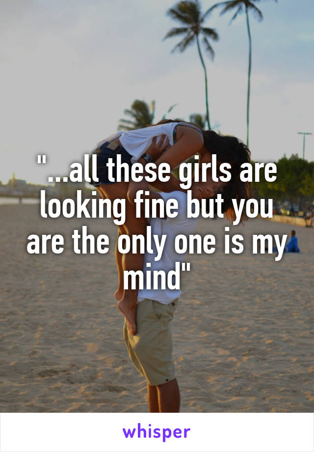 "...all these girls are looking fine but you are the only one is my mind"