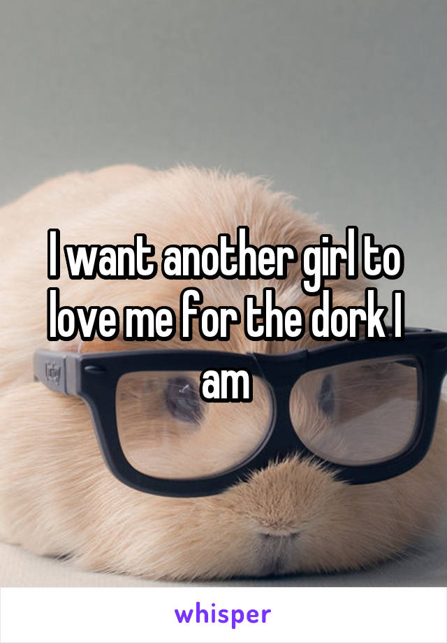 I want another girl to love me for the dork I am