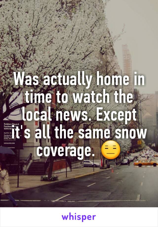 Was actually home in time to watch the local news. Except it's all the same snow coverage. 😑