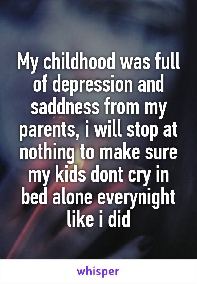 My childhood was full of depression and saddness from my parents, i will stop at nothing to make sure my kids dont cry in bed alone everynight like i did