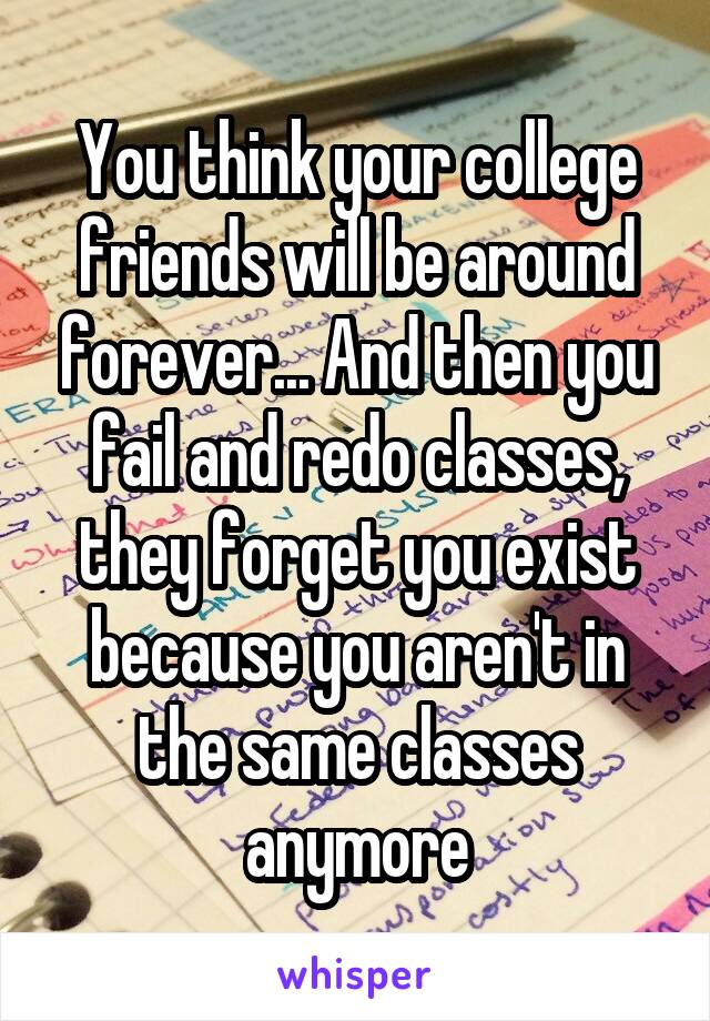 You think your college friends will be around forever... And then you fail and redo classes, they forget you exist because you aren't in the same classes anymore