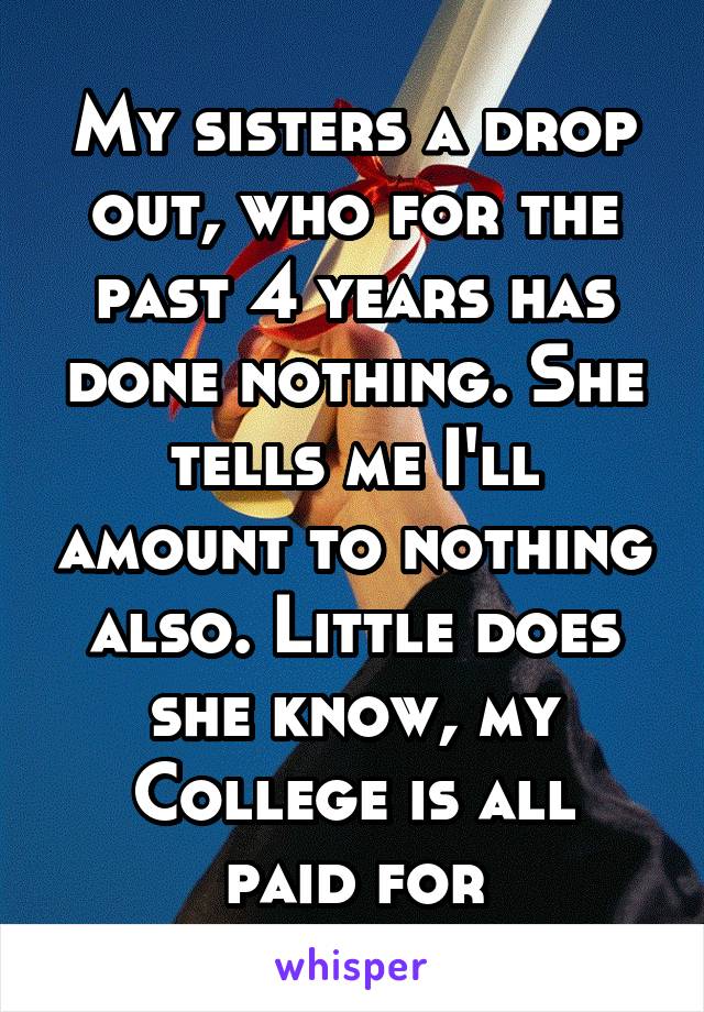 My sisters a drop out, who for the past 4 years has done nothing. She tells me I'll amount to nothing also. Little does she know, my
College is all paid for