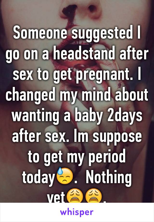 Someone suggested I go on a headstand after sex to get pregnant. I changed my mind about wanting a baby 2days after sex. Im suppose to get my period today😓.  Nothing yet😩😩. 