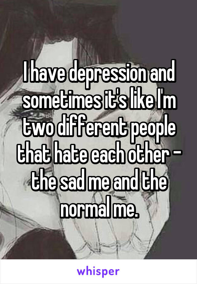 I have depression and sometimes it's like I'm two different people that hate each other - the sad me and the normal me.