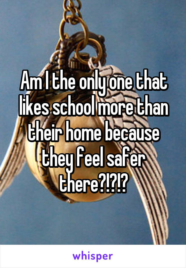 Am I the only one that likes school more than their home because they feel safer there?!?!?