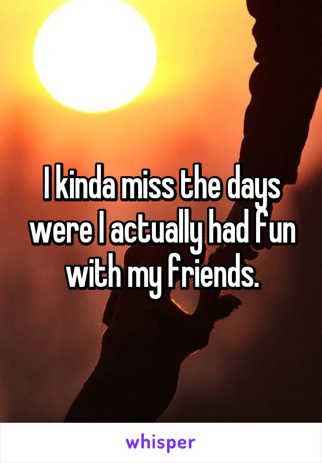 I kinda miss the days were I actually had fun with my friends.