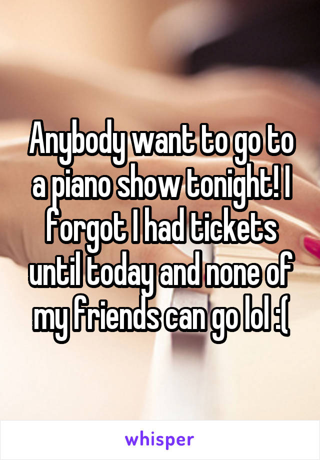 Anybody want to go to a piano show tonight! I forgot I had tickets until today and none of my friends can go lol :(