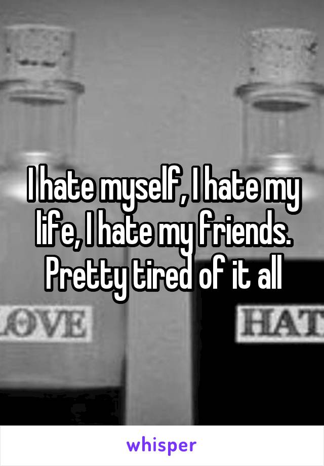 I hate myself, I hate my life, I hate my friends. Pretty tired of it all