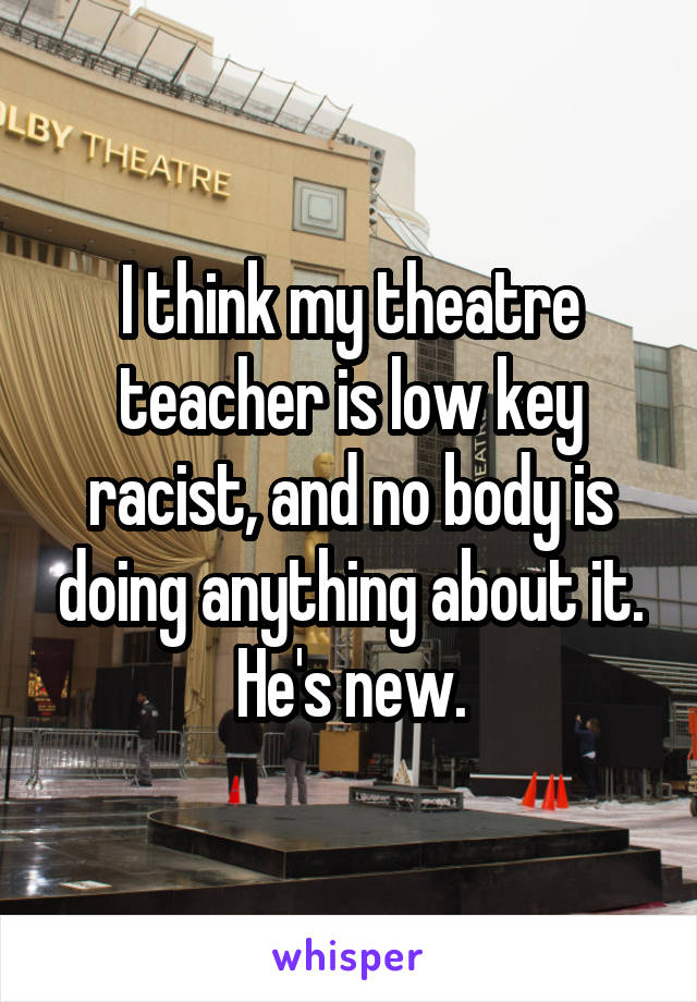 I think my theatre teacher is low key racist, and no body is doing anything about it. He's new.