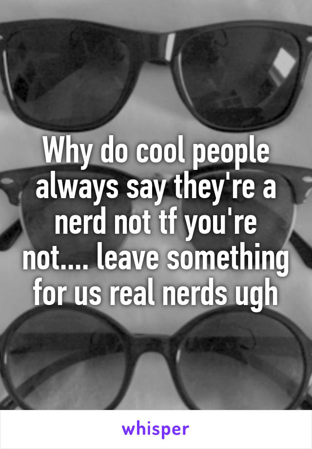 Why do cool people always say they're a nerd not tf you're not.... leave something for us real nerds ugh