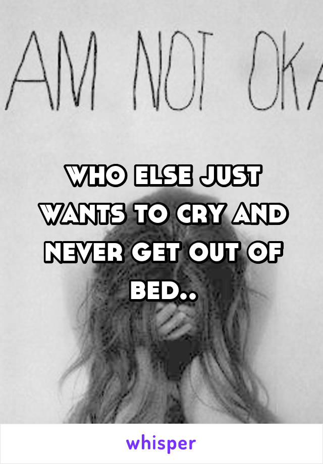 who else just wants to cry and never get out of bed..