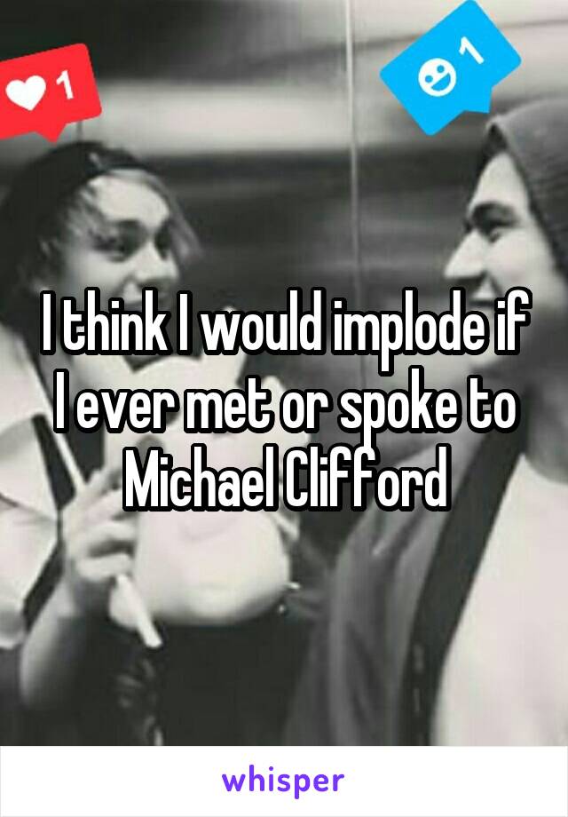 I think I would implode if I ever met or spoke to Michael Clifford