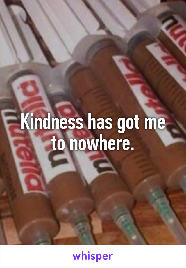 Kindness has got me to nowhere.