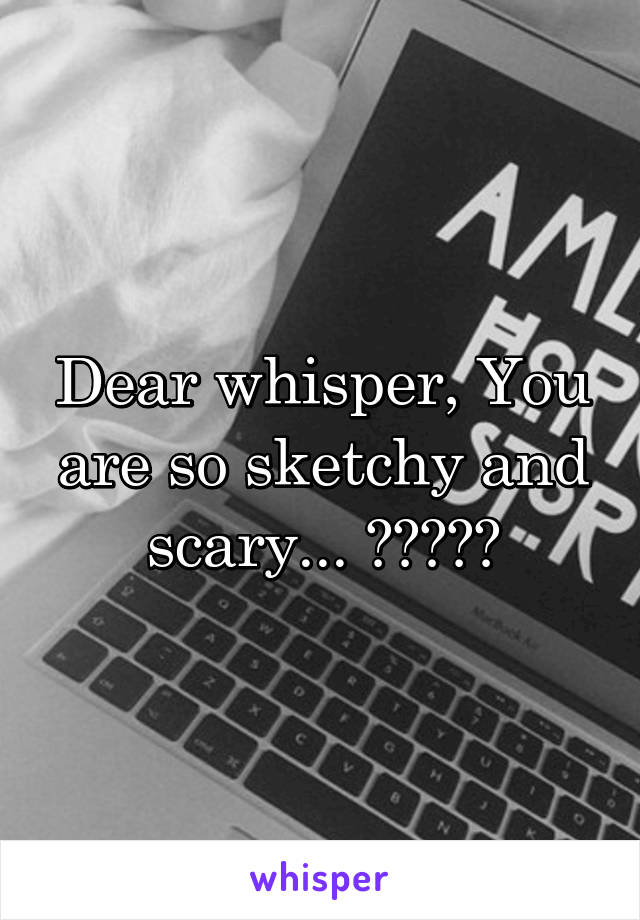 Dear whisper, You are so sketchy and scary... 😭😑🙄🤗🤔