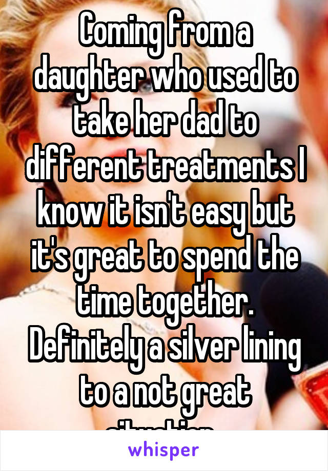 Coming from a daughter who used to take her dad to different treatments I know it isn't easy but it's great to spend the time together. Definitely a silver lining to a not great situation. 