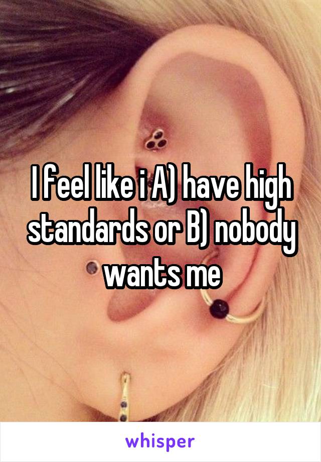 I feel like i A) have high standards or B) nobody wants me