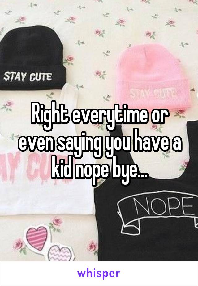 Right everytime or even saying you have a kid nope bye...