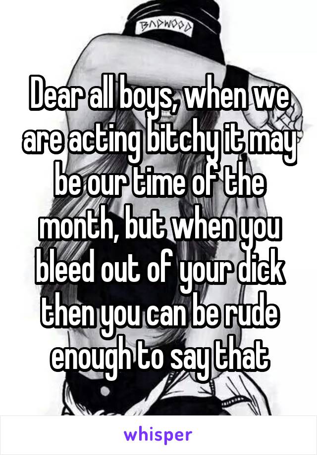 Dear all boys, when we are acting bitchy it may be our time of the month, but when you bleed out of your dick then you can be rude enough to say that