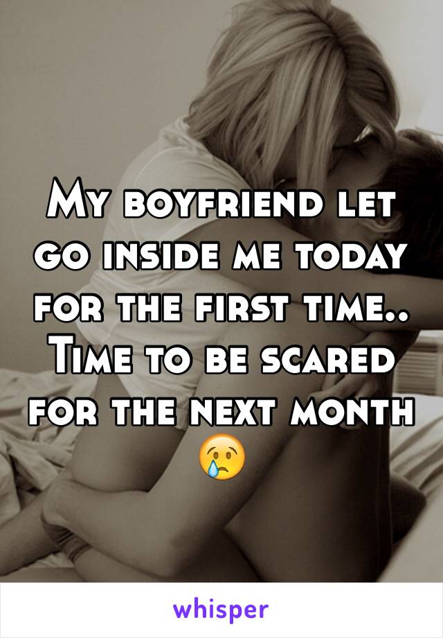 My boyfriend let go inside me today for the first time.. Time to be scared for the next month 😢