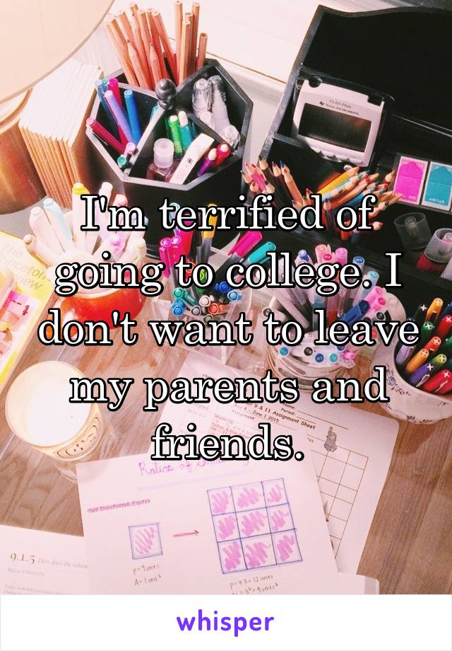 I'm terrified of going to college. I don't want to leave my parents and friends.