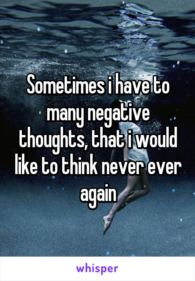 Sometimes i have to many negative thoughts, that i would like to think never ever again