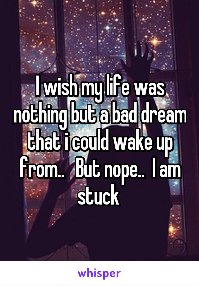 I wish my life was nothing but a bad dream that i could wake up from..   But nope..  I am stuck 