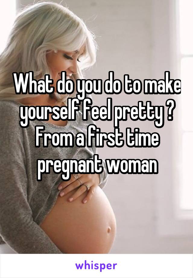 What do you do to make yourself feel pretty ?
From a first time pregnant woman
