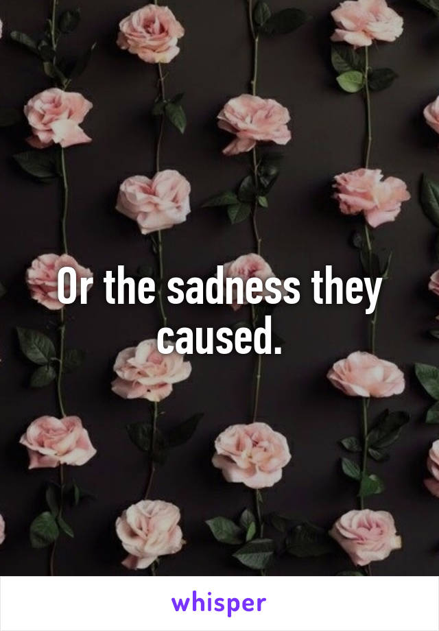 Or the sadness they caused.